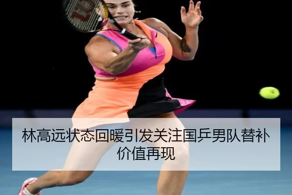 林高远状态回暖引发关注国乒男队替补价值再现